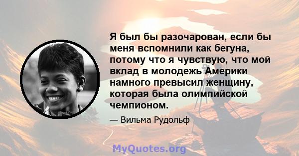 Я был бы разочарован, если бы меня вспомнили как бегуна, потому что я чувствую, что мой вклад в молодежь Америки намного превысил женщину, которая была олимпийской чемпионом.