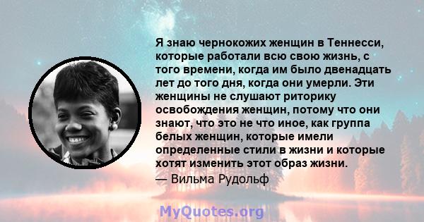 Я знаю чернокожих женщин в Теннесси, которые работали всю свою жизнь, с того времени, когда им было двенадцать лет до того дня, когда они умерли. Эти женщины не слушают риторику освобождения женщин, потому что они