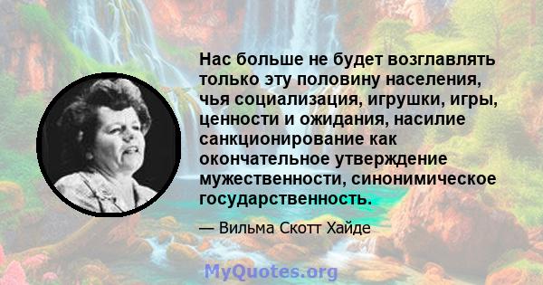 Нас больше не будет возглавлять только эту половину населения, чья социализация, игрушки, игры, ценности и ожидания, насилие санкционирование как окончательное утверждение мужественности, синонимическое