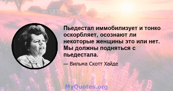 Пьедестал иммобилизует и тонко оскорбляет, осознают ли некоторые женщины это или нет. Мы должны подняться с пьедестала.