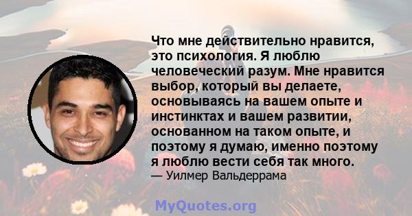 Что мне действительно нравится, это психология. Я люблю человеческий разум. Мне нравится выбор, который вы делаете, основываясь на вашем опыте и инстинктах и ​​вашем развитии, основанном на таком опыте, и поэтому я