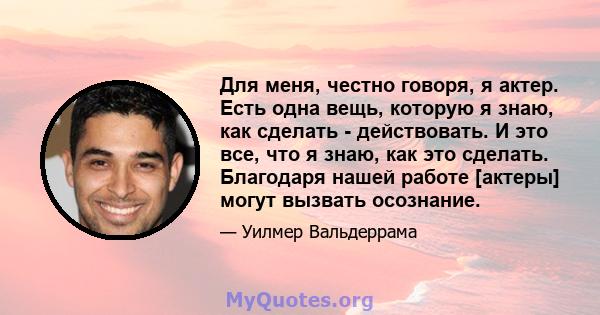 Для меня, честно говоря, я актер. Есть одна вещь, которую я знаю, как сделать - действовать. И это все, что я знаю, как это сделать. Благодаря нашей работе [актеры] могут вызвать осознание.