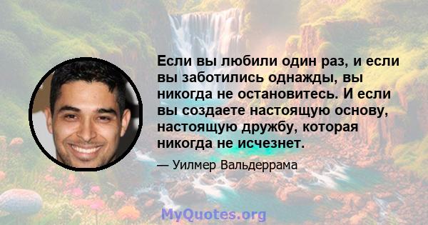 Если вы любили один раз, и если вы заботились однажды, вы никогда не остановитесь. И если вы создаете настоящую основу, настоящую дружбу, которая никогда не исчезнет.