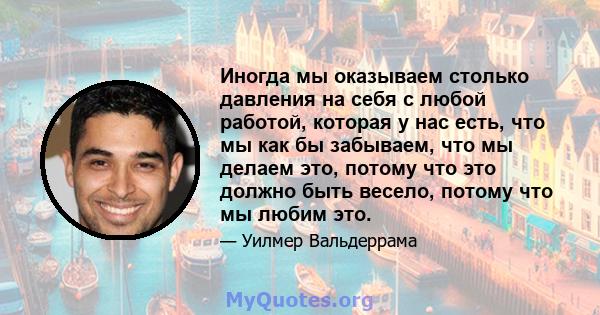 Иногда мы оказываем столько давления на себя с любой работой, которая у нас есть, что мы как бы забываем, что мы делаем это, потому что это должно быть весело, потому что мы любим это.