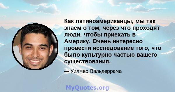 Как латиноамериканцы, мы так знаем о том, через что проходят люди, чтобы приехать в Америку. Очень интересно провести исследование того, что было культурно частью вашего существования.