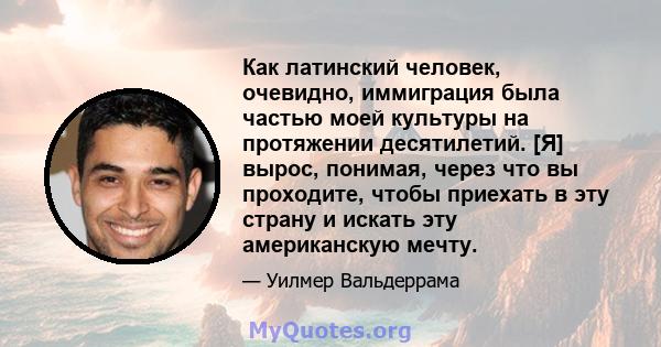 Как латинский человек, очевидно, иммиграция была частью моей культуры на протяжении десятилетий. [Я] вырос, понимая, через что вы проходите, чтобы приехать в эту страну и искать эту американскую мечту.