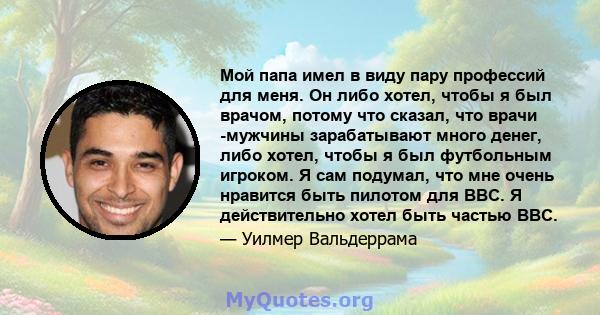 Мой папа имел в виду пару профессий для меня. Он либо хотел, чтобы я был врачом, потому что сказал, что врачи -мужчины зарабатывают много денег, либо хотел, чтобы я был футбольным игроком. Я сам подумал, что мне очень