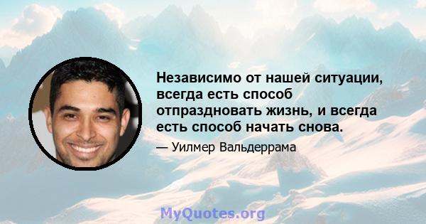 Независимо от нашей ситуации, всегда есть способ отпраздновать жизнь, и всегда есть способ начать снова.