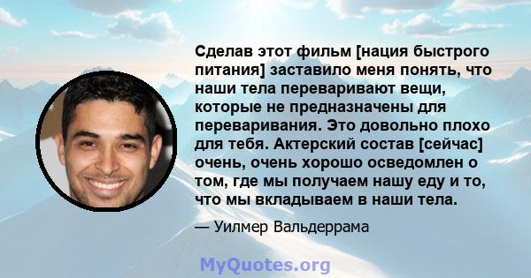 Сделав этот фильм [нация быстрого питания] заставило меня понять, что наши тела переваривают вещи, которые не предназначены для переваривания. Это довольно плохо для тебя. Актерский состав [сейчас] очень, очень хорошо