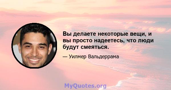 Вы делаете некоторые вещи, и вы просто надеетесь, что люди будут смеяться.