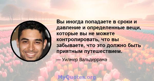 Вы иногда попадаете в сроки и давление и определенные вещи, которые вы не можете контролировать, что вы забываете, что это должно быть приятным путешествием.