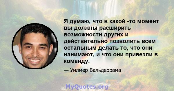 Я думаю, что в какой -то момент вы должны расширить возможности других и действительно позволить всем остальным делать то, что они нанимают, и что они привезли в команду.