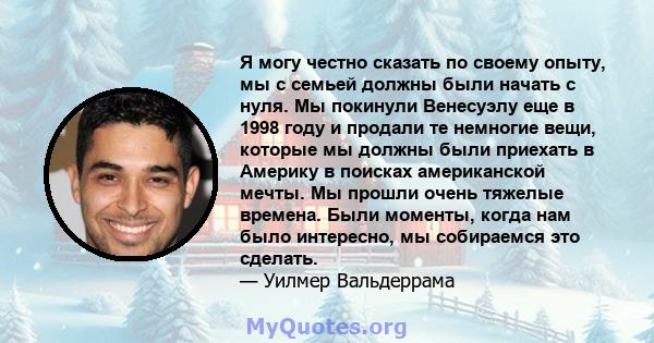 Я могу честно сказать по своему опыту, мы с семьей должны были начать с нуля. Мы покинули Венесуэлу еще в 1998 году и продали те немногие вещи, которые мы должны были приехать в Америку в поисках американской мечты. Мы