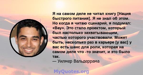 Я на самом деле не читал книгу [Нация быстрого питания]. Я не знал об этом. Но когда я читаю сценарий, я подумал: «Вау». Это стало проектом, который был настолько захватывающим, частью которого участвовали. Может быть,