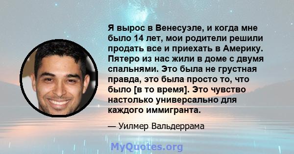 Я вырос в Венесуэле, и когда мне было 14 лет, мои родители решили продать все и приехать в Америку. Пятеро из нас жили в доме с двумя спальнями. Это была не грустная правда, это была просто то, что было [в то время].