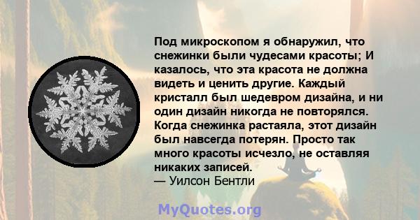 Под микроскопом я обнаружил, что снежинки были чудесами красоты; И казалось, что эта красота не должна видеть и ценить другие. Каждый кристалл был шедевром дизайна, и ни один дизайн никогда не повторялся. Когда снежинка 