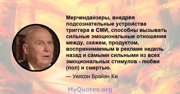 Мерчендайзеры, внедряя подсознательные устройства триггера в СМИ, способны вызывать сильные эмоциональные отношения между, скажем, продуктом, воспринимаемым в рекламе недель назад и самыми сильными из всех эмоциональных 