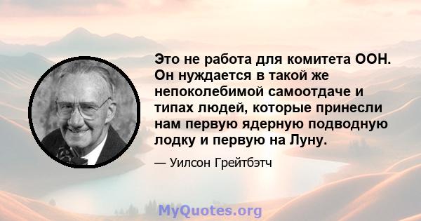 Это не работа для комитета ООН. Он нуждается в такой же непоколебимой самоотдаче и типах людей, которые принесли нам первую ядерную подводную лодку и первую на Луну.