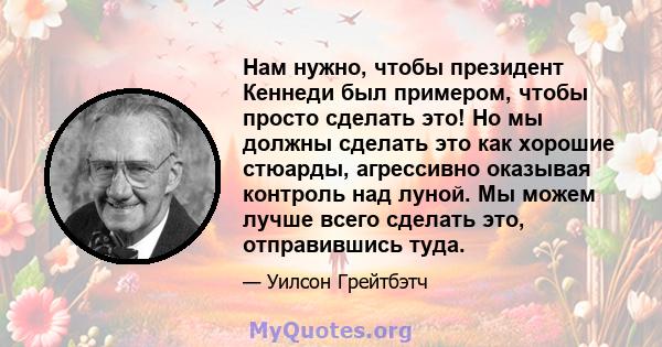 Нам нужно, чтобы президент Кеннеди был примером, чтобы просто сделать это! Но мы должны сделать это как хорошие стюарды, агрессивно оказывая контроль над луной. Мы можем лучше всего сделать это, отправившись туда.