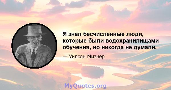 Я знал бесчисленные люди, которые были водохранилищами обучения, но никогда не думали.