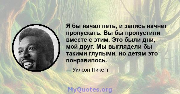 Я бы начал петь, и запись начнет пропускать. Вы бы пропустили вместе с этим. Это были дни, мой друг. Мы выглядели бы такими глупыми, но детям это понравилось.