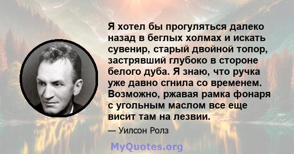 Я хотел бы прогуляться далеко назад в беглых холмах и искать сувенир, старый двойной топор, застрявший глубоко в стороне белого дуба. Я знаю, что ручка уже давно сгнила со временем. Возможно, ржавая рамка фонаря с