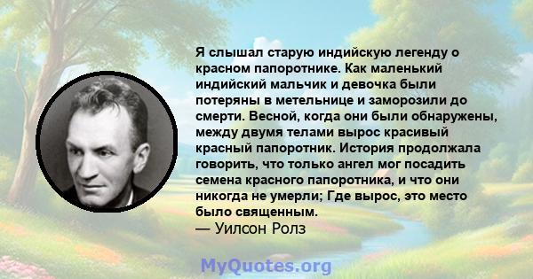 Я слышал старую индийскую легенду о красном папоротнике. Как маленький индийский мальчик и девочка были потеряны в метельнице и заморозили до смерти. Весной, когда они были обнаружены, между двумя телами вырос красивый