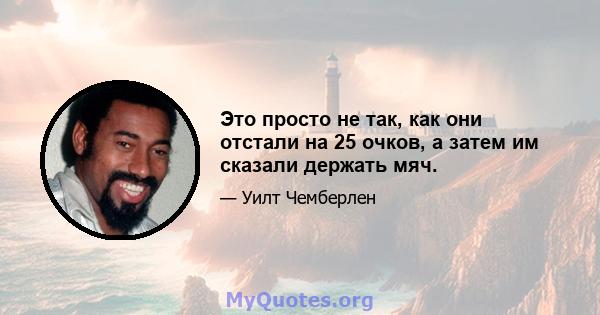 Это просто не так, как они отстали на 25 очков, а затем им сказали держать мяч.