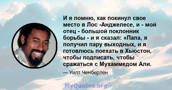 И я помню, как покинул свое место в Лос -Анджелесе, и - мой отец - большой поклонник борьбы - и я сказал: «Папа, я получил пару выходных, и я готовлюсь поехать в Хьюстон, чтобы подписать, чтобы сражаться с Мухаммедом