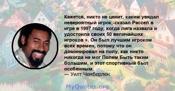 Кажется, никто не ценит, каким увядал невероятный игрок,-сказал Рассел в игре в 1997 году, когда лига назвала и удостоила своих 50 величайших игроков ». Он был лучшим игроком всех времен, потому что он доминировал на