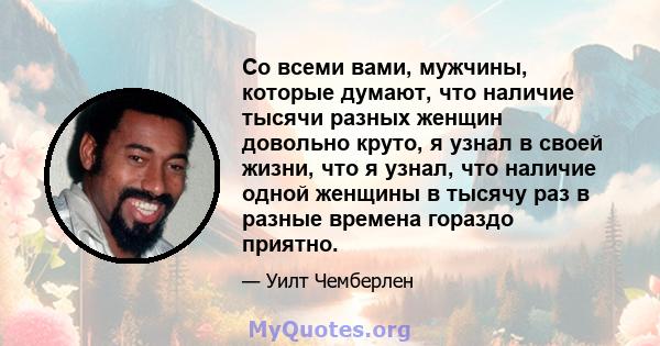 Со всеми вами, мужчины, которые думают, что наличие тысячи разных женщин довольно круто, я узнал в своей жизни, что я узнал, что наличие одной женщины в тысячу раз в разные времена гораздо приятно.