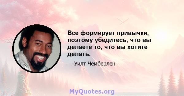 Все формирует привычки, поэтому убедитесь, что вы делаете то, что вы хотите делать.