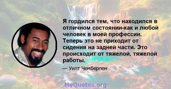 Я гордился тем, что находился в отличном состоянии-как и любой человек в моей профессии. Теперь это не приходит от сидения на задней части. Это происходит от тяжелой, тяжелой работы.