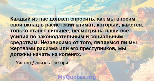 Каждый из нас должен спросить, как мы вносим свой вклад в расистский климат, который, кажется, только станет сильнее, несмотря на наши все усилия по законодательным и социальным средствам. Независимо от того, являемся