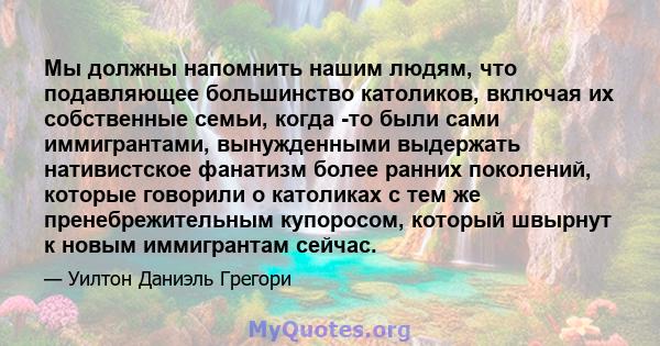 Мы должны напомнить нашим людям, что подавляющее большинство католиков, включая их собственные семьи, когда -то были сами иммигрантами, вынужденными выдержать нативистское фанатизм более ранних поколений, которые