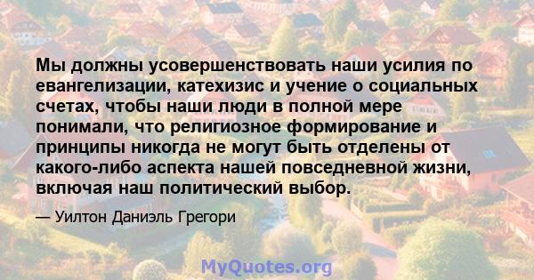 Мы должны усовершенствовать наши усилия по евангелизации, катехизис и учение о социальных счетах, чтобы наши люди в полной мере понимали, что религиозное формирование и принципы никогда не могут быть отделены от