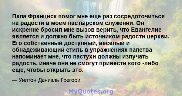 Папа Франциск помог мне еще раз сосредоточиться на радости в моем пастырском служении. Он искренне бросил мне вызов верить, что Евангелие является и должно быть источником радости церкви. Его собственный доступный,