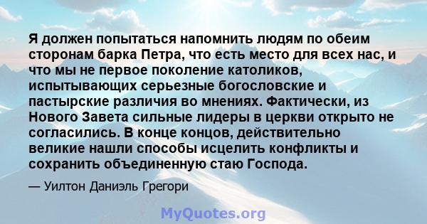 Я должен попытаться напомнить людям по обеим сторонам барка Петра, что есть место для всех нас, и что мы не первое поколение католиков, испытывающих серьезные богословские и пастырские различия во мнениях. Фактически,