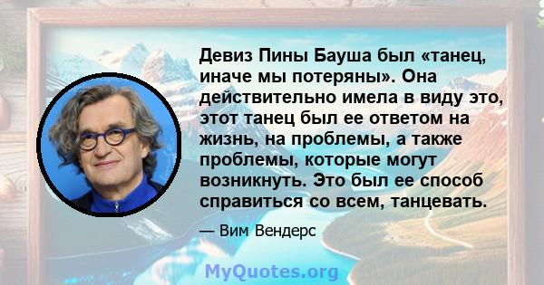 Девиз Пины Бауша был «танец, иначе мы потеряны». Она действительно имела в виду это, этот танец был ее ответом на жизнь, на проблемы, а также проблемы, которые могут возникнуть. Это был ее способ справиться со всем,