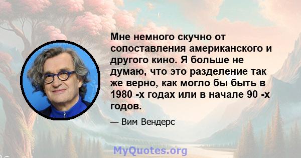 Мне немного скучно от сопоставления американского и другого кино. Я больше не думаю, что это разделение так же верно, как могло бы быть в 1980 -х годах или в начале 90 -х годов.