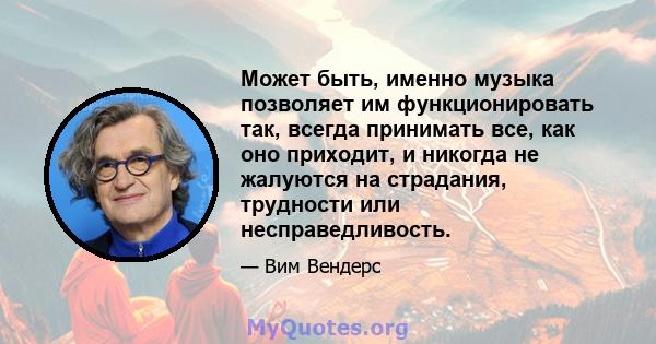 Может быть, именно музыка позволяет им функционировать так, всегда принимать все, как оно приходит, и никогда не жалуются на страдания, трудности или несправедливость.