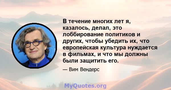 В течение многих лет я, казалось, делал, это лоббирование политиков и других, чтобы убедить их, что европейская культура нуждается в фильмах, и что мы должны были защитить его.