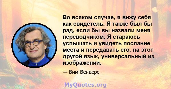 Во всяком случае, я вижу себя как свидетель. Я также был бы рад, если бы вы назвали меня переводчиком. Я стараюсь услышать и увидеть послание места и передавать его, на этот другой язык, универсальный из изображений.