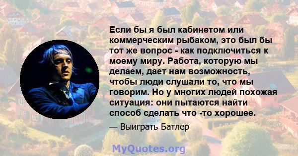 Если бы я был кабинетом или коммерческим рыбаком, это был бы тот же вопрос - как подключиться к моему миру. Работа, которую мы делаем, дает нам возможность, чтобы люди слушали то, что мы говорим. Но у многих людей