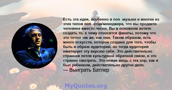 Есть эта идея, особенно в поп -музыке и многие из этих типов поп -отца/менеджера, что вы продаете человека вместо песни. Вы в основном хотите создать то, к чему относятся фанаты, потому что это точно так же, как они.