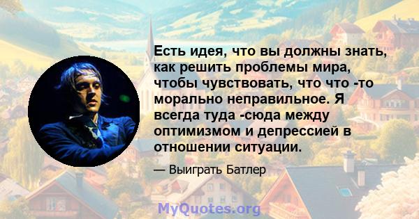 Есть идея, что вы должны знать, как решить проблемы мира, чтобы чувствовать, что что -то морально неправильное. Я всегда туда -сюда между оптимизмом и депрессией в отношении ситуации.