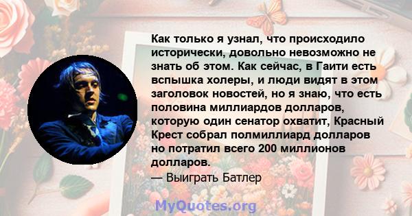 Как только я узнал, что происходило исторически, довольно невозможно не знать об этом. Как сейчас, в Гаити есть вспышка холеры, и люди видят в этом заголовок новостей, но я знаю, что есть половина миллиардов долларов,