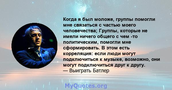 Когда я был моложе, группы помогли мне связаться с частью моего человечества; Группы, которые не имели ничего общего с чем -то политическим, помогли мне сформировать. В этом есть корреляция: если люди могут подключиться 