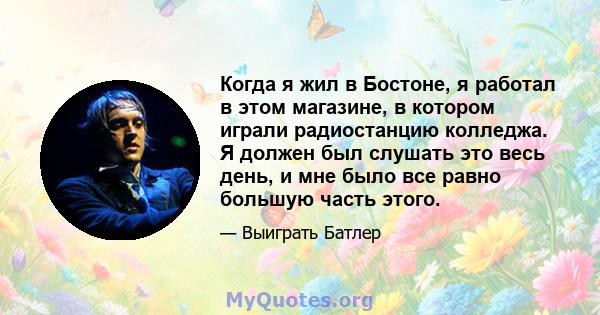 Когда я жил в Бостоне, я работал в этом магазине, в котором играли радиостанцию ​​колледжа. Я должен был слушать это весь день, и мне было все равно большую часть этого.