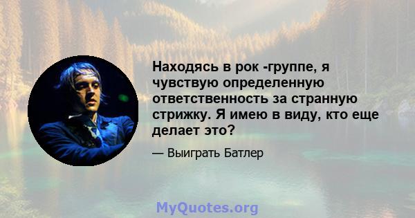 Находясь в рок -группе, я чувствую определенную ответственность за странную стрижку. Я имею в виду, кто еще делает это?